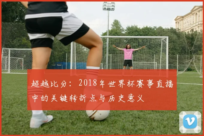 超越比分：2018年世界杯赛事直播中的关键转折点与历史意义