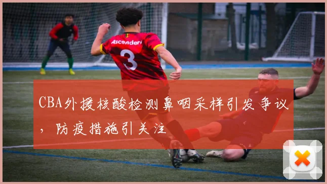 CBA外援核酸检测鼻咽采样引发争议，防疫措施引关注