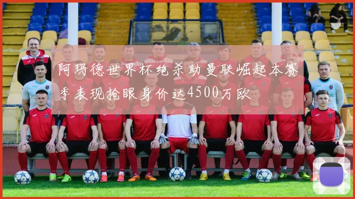 阿玛德世界杯绝杀助曼联崛起本赛季表现抢眼身价达4500万欧