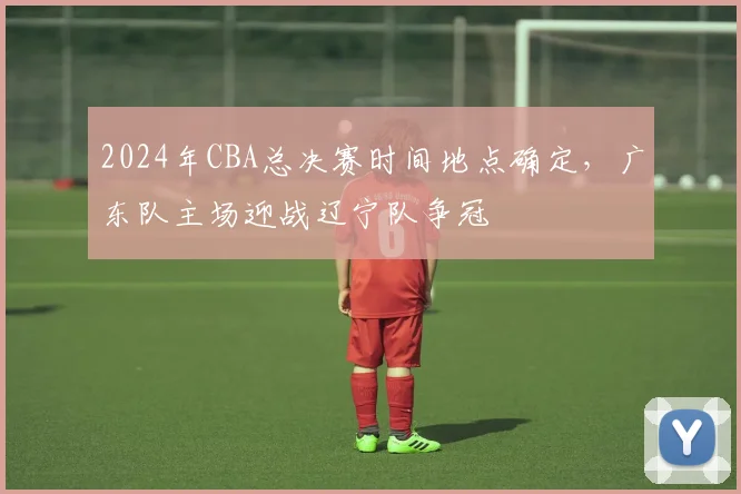 2024年CBA总决赛时间地点确定，广东队主场迎战辽宁队争冠