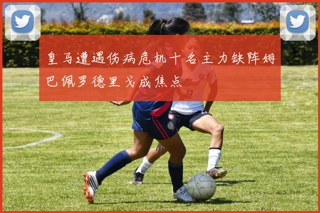 皇马遭遇伤病危机十名主力缺阵姆巴佩罗德里戈成焦点