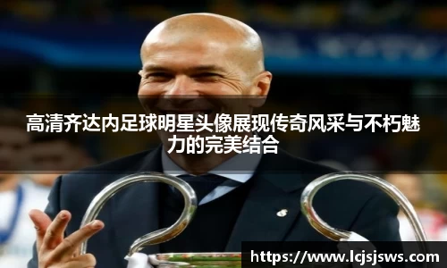高清齐达内足球明星头像展现传奇风采与不朽魅力的完美结合